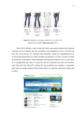 33
Figura 04 - Exemplo de social plug-in (botão like) no site da Levi’s®.
Fonte: Site da Levis® em http://us.levi.com. (2013)
Diniz (2013) defende a ideia de que hoje existe uma grande tendência das empresas
investirem em seus próprios sites de e-commerce, mas integrando-os com o Facebook por
meio dos social plug-ins. Os varejistas estão utilizando o poder do compartilhamento do
Facebook para potencializar as vendas, divulgar seus produtos e serviços e auxiliar a tomada
de decisão dos consumidores. Outra abordagem utilizada pelas empresas com os social plug-
ins é exemplificado pelo autor é o login nos sites de e-commerce por meio do Facebook,
como feito pela Trip Advisor® na Figura 05, que possibilita, por exemplo, o consumidor
saber onde seus amigos passaram férias anteriormente e as empresas conhecerem melhor cada
um deles.
 