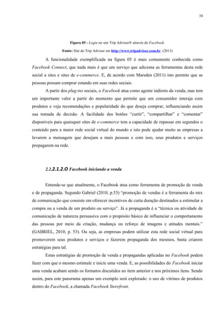 34
Figura 05 - Login no site Trip Advisor® através do Facebook.
Fonte: Site do Trip Advisor em http://www.tripadvisor.com.br. (2013)
A funcionalidade exemplificada na figura 05 é mais comumente conhecida como
Facebook Connect, que nada mais é que um serviço que adiciona as ferramentas desta rede
social a sites e sites de e-commerce. E, de acordo com Marsden (2011) isto permite que as
pessoas possam comprar estando em suas redes sociais.
A partir dos plug-ins sociais, o Facebook atua como agente indireto da venda, mas tem
um importante valor a partir do momento que permite que um consumidor interaja com
produtos e veja recomendações e popularidade do que deseja comprar, influenciando assim
sua tomada de decisão. A facilidade dos botões “curtir”, “compartilhar” e “comentar”
disponíveis para quaisquer sites de e-commerce tem a capacidade de repassar em segundos o
conteúdo para a maior rede social virtual do mundo e isto pode ajudar muito as empresas a
levarem a mensagem que desejam a mais pessoas e com isso, seus produtos e serviços
propagarem na rede.
2.2.2.1.2.O Facebook iniciando a venda
Entende-se que atualmente, o Facebook atua como ferramenta de promoção de venda
e de propaganda. Segundo Gabriel (2010, p.53) “promoção de vendas é a ferramenta do mix
de comunicação que consiste em oferecer incentivos de curta duração destinados a estimular a
compra ou a venda de um produto ou serviço”. Já a propaganda é a “técnica ou atividade de
comunicação de natureza persuasiva com o propósito básico de influenciar o comportamento
das pessoas por meio da criação, mudança ou reforço de imagens e atitudes mentais.”
(GABRIEL, 2010, p. 53). Ou seja, as empresas podem utilizar esta rede social virtual para
promoverem seus produtos e serviços e fazerem propaganda dos mesmos, basta criarem
estratégias para tal.
Estas estratégias de promoção de venda e propagandas aplicadas no Facebook podem
fazer com que o mesmo estimule e inicie uma venda. E, as possibilidades do Facebook iniciar
uma venda acabam sendo os formatos discutidos no item anterior e nos próximos itens. Sendo
assim, para este panorama apenas um exemplo será explorado: o uso de vitrines de produtos
dentro do Facebook, a chamada Facebook Storefront.
 
