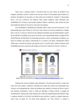 35
Neste caso, a empresa utiliza o Facebook para ter uma vitrine de produtos com
imagens, descrição e preços, similar ao de sua loja virtual. O consumidor pode conhecer os
produtos, divulgá-los em sua rede e ao clicar neles por um botão de “comprar” é direcionado
para o site de e-commerce da empresa. Hoje muitas empresas estão utilizando esta
modalidade de F-Commerce para poder conhecer melhor o ambiente e não investir em uma
loja totalmente dentro do Facebook, como será visto adiante.
Esta modalidade é defendida por Marsden (2011) como Facebook Storefront e será
denominada aqui como Vitrine no Facebook. Uma vitrine no Facebook impulsiona o tráfego
para o site de e-commerce através de um catálogo de produtos que são demonstrados a partir
de um aplicativo instalado na fan page da mesma, como demonstrado abaixo na figura 06 da
Outlet Premium de São Paulo. O consumidor percorrer a vitrine visualizando os produtos e ao
clicar no produto que deseja é direcionado ao e-commerce da marca. Stampoulaki (2012)
afirma que a maioria das marcas que querem usar o Facebook para vendas começam nesta
modalidade que inicia o processo de compra no Facebook e termina no site de e-commerce.
Figura 06 - Exemplo de vitrine no Facebook da Outlet Premium® São Paulo.
Fonte: Facebook Outlet Premium em http://www.facebook.com/outletpremiumsp. (2013)
Empresas de serviços também estão utilizando o Facebook para iniciar a venda, mas
neste caso nem sempre o aplicativo utilizado está sendo uma vitrine com informações dos
serviços, em contrapartida das vitrines de produtos que expõem os mesmos de forma visual e
com bastante informações. Como é citado por Marsden e Chaney (2012) o exemplo da
Ticketmaster®, empresa que vende ingressos de eventos de entretenimento pela Internet. Hoje
a empresa mantém no Facebook um aplicativo que incentiva o usuário a comprar ingressos,
como visto na figura 07. Ao clicar neste aplicativo, em “Buy Tickets”, o usuário é
 