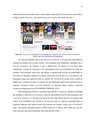 36
automaticamente direcionado para o site da empresa, para que lá ele possa fazer sua escolha e
compra, fora do Facebook, mas a partir de um call to action feito dentro da rede.
Figura 07 - Fanpage da Ticketmaster® com destaque para o aplicativo que indica a compra de ingressos.
Fonte: http://www.facebook.com/Ticketmaster
Na visão de Machado (2011) este tipo de F-Commerce se monetiza por intermédio do
aumento do tráfego com as lojas virtuais. Uma estratégia bem trabalhada e alinhada com o
site de e-commerce da empresa e com o público-alvo da mesma no Facebook pode
impulsionar o tráfego da rede para o site, aumentando assim as possibilidades de venda dos
produtos. Para aumentar ainda mais este tráfego a empresa pode investir em publicidade no
Facebook, os chamados anúncios ou ofertas, como será visto no item 2.2.3. Os anúncios são
mensagens pagas que aparecem para os usuários do Facebook de acordo com o perfil de
público que a empresa escolher e as ofertas são uma publicação especial que permitem que as
empresas alcancem clientes em uma promoção ou alcancem algum objetivo comercial
(vendas ou tráfego para site) (FACEBOOK BUSINESS, 2013).
Para Stampoulaki (2012) as vantagens deste tipo de F-Commerce incluem a facilidade
de configurar o aplicativo no Facebook, a falta de necessidade de ser ter uma integração com
o site de e-commerce e a iniciativa da marca de fazer algo digital além de sua própria loja
virtual. Esta modalidade sem dúvidas é um incentivo para as empresas, principalmente as
pequenas empresas, que querem tomar uma iniciativa de integrar vendas com o Facebook e
cabe a elas pensar estrategicamente a melhor forma de se aplicar uma vitrine em suas fan
pages sem que seja, necessariamente, uma cópia da loja virtual.
 