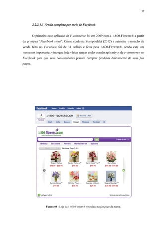 37
2.2.2.1.3 Venda completa por meio do Facebook
O primeiro caso aplicado de F-commerce foi em 2009 com a 1-800-Flowers® a partir
da primeira “Facebook store”. Como confirma Stampoulaki (2012) a primeira transação de
venda feita no Facebook foi de 34 doláres e feita pela 1-800-Flowers®, sendo este um
momento importante, visto que hoje várias marcas estão usando aplicativos de e-commerce no
Facebook para que seus consumidores possam comprar produtos diretamente de suas fan
pages.
Figura 08 - Loja da 1-800-Flowers® veiculada na fan page da marca.
 