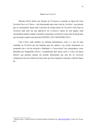 38
Fonte: Inside Facebook12
Marsden (2011) define este formato de F-Commerce mostrado na figura 08 como
Facebook Store ou F-Stores - será denominado aqui como Loja do Facebook - que permite
que os consumidores façam todo o processo de compra dentro do Facebook. Estas lojas no
Facebook nada mais são que aplicativos de e-commerce dentro de uma página, onde
consumidores podem comprar os produtos anunciados ou marcá-los como itens de desejo para
que um amigo compre como presente (CHANEY, 2012; MACHADO, 2011).
Uma F-Store pode também ser utilizada pontualmente, como é o caso de lojas
instaladas no Facebook que são lançadas para dar suporte a um evento, lançamento ou
campanha com o viés de estimular a fidelidade e o “boca-a-boca” dos consumidores, como
defendido por Stampoulaki (2012) e exemplificado pela autora como a F-Store da marca
Heinz®, que permitiu durante um período determinado que seus fãs no Facebook
comprassem uma nova linha de ketchup antes que fosse lançado no mercado, conforme figura
09.
12
Matéria sobre a 1-800-Flowers® no Inside Facebook. Disponível em: http://bit.ly/2qEJc2. Acesso em: 28 ago.
2013.
 