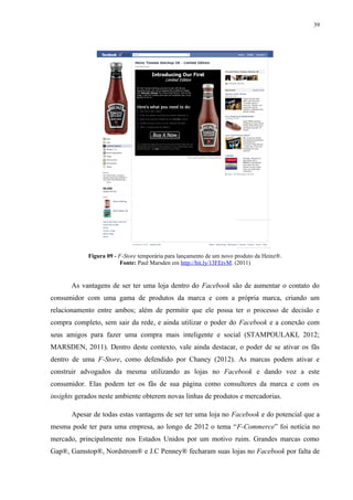 39
Figura 09 - F-Store temporária para lançamento de um novo produto da Heinz®.
Fonte: Paul Marsden em http://bit.ly/13FEtvM. (2011)
As vantagens de ser ter uma loja dentro do Facebook são de aumentar o contato do
consumidor com uma gama de produtos da marca e com a própria marca, criando um
relacionamento entre ambos; além de permitir que ele possa ter o processo de decisão e
compra completo, sem sair da rede, e ainda utilizar o poder do Facebook e a conexão com
seus amigos para fazer uma compra mais inteligente e social (STAMPOULAKI, 2012;
MARSDEN, 2011). Dentro deste contexto, vale ainda destacar, o poder de se ativar os fãs
dentro de uma F-Store, como defendido por Chaney (2012). As marcas podem ativar e
construir advogados da mesma utilizando as lojas no Facebook e dando voz a este
consumidor. Elas podem ter os fãs de sua página como consultores da marca e com os
insights gerados neste ambiente obterem novas linhas de produtos e mercadorias.
Apesar de todas estas vantagens de ser ter uma loja no Facebook e do potencial que a
mesma pode ter para uma empresa, ao longo de 2012 o tema “F-Commerce” foi notícia no
mercado, principalmente nos Estados Unidos por um motivo ruim. Grandes marcas como
Gap®, Gamstop®, Nordstrom® e J.C Penney® fecharam suas lojas no Facebook por falta de
 