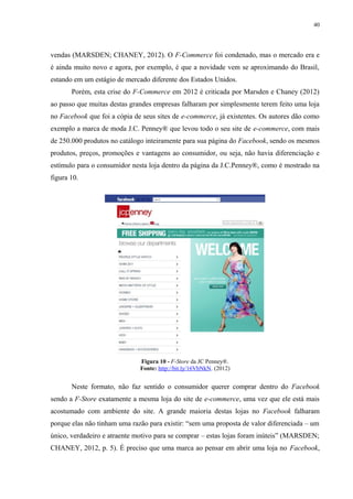 40
vendas (MARSDEN; CHANEY, 2012). O F-Commerce foi condenado, mas o mercado era e
é ainda muito novo e agora, por exemplo, é que a novidade vem se aproximando do Brasil,
estando em um estágio de mercado diferente dos Estados Unidos.
Porém, esta crise do F-Commerce em 2012 é criticada por Marsden e Chaney (2012)
ao passo que muitas destas grandes empresas falharam por simplesmente terem feito uma loja
no Facebook que foi a cópia de seus sites de e-commerce, já existentes. Os autores dão como
exemplo a marca de moda J.C. Penney® que levou todo o seu site de e-commerce, com mais
de 250.000 produtos no catálogo inteiramente para sua página do Facebook, sendo os mesmos
produtos, preços, promoções e vantagens ao consumidor, ou seja, não havia diferenciação e
estímulo para o consumidor nesta loja dentro da página da J.C.Penney®, como é mostrado na
figura 10.
Figura 10 - F-Store da JC Penney®.
Fonte: http://bit.ly/16VbNkN. (2012)
Neste formato, não faz sentido o consumidor querer comprar dentro do Facebook
sendo a F-Store exatamente a mesma loja do site de e-commerce, uma vez que ele está mais
acostumado com ambiente do site. A grande maioria destas lojas no Facebook falharam
porque elas não tinham uma razão para existir: “sem uma proposta de valor diferenciada – um
único, verdadeiro e atraente motivo para se comprar – estas lojas foram inúteis” (MARSDEN;
CHANEY, 2012, p. 5). É preciso que uma marca ao pensar em abrir uma loja no Facebook,
 