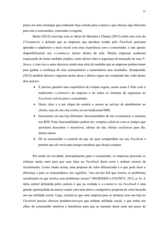 41
pense em uma estratégia que realmente faça sentido para a marca e que ofereça algo diferente
para este e-consumidor, conectado e exigente.
Burke (2012) converge com as ideias de Marsden e Chaney (2012) sobre esta crise do
F-Commerce e defende que as empresas que decidem vender pelo Facebook precisam
aprender a adaptarem o meio social com uma experiência com o consumidor, e não apenas
disponibilizarem seu e-commerce inteiro dentro da rede. Muitas empresas acabaram
esquecendo de tomar medidas simples, como deixar claro a segurança de transação de suas F-
Stores, e com isso o autor descreve ainda uma série de medidas que as empresas podem tomar
para ganhar a confiança de seus consumidores e aumentarem seus resultados. Stampoulaki
(2012) também descreve algumas destas dicas e abaixo segue um compilado das visão destes
dois autores:
• É preciso garantir uma experiência de compra segura, assim como é feito com o
tradicional e-commerce da empresa e ter todos os sistemas de segurança no
Facebook visíveis para o consumidor.
• Deixe claro e a um clique do usuário o acesso ao serviço de atendimento ao
cliente, seja ele um chat online ou um tradicional 0800.
• Incremente em sua loja diferentes funcionalidades de um e-commerce e aumente
seu ROI. Estas funcionalidades podem ser: compras coletivas com os amigos que
permitem descontos e incentivos; ofertas do dia; ofertas exclusivas para fãs;
dentre outros.
• Dê ao consumidor o controle do que ele quer compartilhar em seu Facebook e
permita que ele envie para amigos produtos que deseja comprar.
Por ainda ser novidade, principalmente para o consumidor, as empresas precisam se
esforçar muito mais para que suas lojas no Facebook deem certo e tenham retorno de
investimento. Como citado acima, uma proposta de valor diferenciada é o que pode fazer a
diferença e para os consumidores isto significa: “um serviço útil que resolve os problemas
socialmente ou que resolve seus problemas sociais” (MARSDEN e CHANEY, 2012, p. 6). A
ideia central defendida pelos autores é que na verdade o e-commerce no Facebook é uma
grande oportunidade da marca vender com uma única e competitiva proposta de valor baseada
em sua utilidade social. Logo, conclui-se que uma empresa para se destacar com sua loja no
Facebook precisa oferecer produtos/serviços que tenham utilidade social, e que tenha aos
olhos do consumidor atrativos e benefícios para que os mesmos deem mais um passo de
 