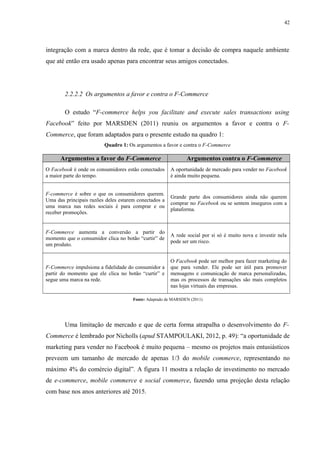 42
integração com a marca dentro da rede, que é tomar a decisão de compra naquele ambiente
que até então era usado apenas para encontrar seus amigos conectados.
2.2.2.2 Os argumentos a favor e contra o F-Commerce
O estudo “F-commerce helps you facilitate and execute sales transactions using
Facebook” feito por MARSDEN (2011) reuniu os argumentos a favor e contra o F-
Commerce, que foram adaptados para o presente estudo na quadro 1:
Quadro 1: Os argumentos a favor e contra o F-Commerce
Argumentos a favor do F-Commerce Argumentos contra o F-Commerce
O Facebook é onde os consumidores estão conectados
a maior parte do tempo.
A oportunidade de mercado para vender no Facebook
é ainda muito pequena.
F-commerce é sobre o que os consumidores querem.
Uma das principais razões deles estarem conectados a
uma marca nas redes sociais é para comprar e ou
receber promoções.
Grande parte dos consumidores ainda não querem
comprar no Facebook ou se sentem inseguros com a
plataforma.
F-Commerce aumenta a conversão a partir do
momento que o consumidor clica no botão “curtir” de
um produto.
A rede social por si só é muito nova e investir nela
pode ser um risco.
F-Commerce impulsiona a fidelidade do consumidor a
partir do momento que ele clica no botão “curtir” e
segue uma marca na rede.
O Facebook pode ser melhor para fazer marketing do
que para vender. Ele pode ser útil para promover
mensagens e comunicação de marca personalizadas,
mas os processos de transações são mais completos
nas lojas virtuais das empresas.
Fonte: Adaptado de MARSDEN (2011)
Uma limitação de mercado e que de certa forma atrapalha o desenvolvimento do F-
Commerce é lembrado por Nicholls (apud STAMPOULAKI, 2012, p. 49): “a oportunidade de
marketing para vender no Facebook é muito pequena – mesmo os projetos mais entusiásticos
preveem um tamanho de mercado de apenas 1/3 do mobile commerce, representando no
máximo 4% do comércio digital”. A figura 11 mostra a relação de investimento no mercado
de e-commerce, mobile commerce e social commerce, fazendo uma projeção desta relação
com base nos anos anteriores até 2015.
 