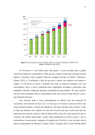43
Figura 11: Investimento em Social Media, Mobile e Comércio Eletrônico de 2009 a 2015.
Fonte: STAMPOULAKI (2012)
O F-Commerce é visto ainda como uma aposta e é uma novidade para a grande
maioria das empresas e consumidores. Então, por que vender em uma rede social que tem por
objetivo a interação e não a compra? Além das vantagens descritas na Tabela 1, Marsden e
Chaney (2012, p. 3) defendem a ideia de que para a maioria dos negócios esta resposta é
simples: “O Facebook se tornou o principal hub onde as empresas interagem com seus
consumidores online, e usam a plataforma para compartilhar novidades e promoções, para
responder a dúvidas e ainda para aumentar a promoção de seus produtos”. Ou seja, é preciso
estar de forma inteligente onde os consumidores estão, mas acima de tudo oferecer a eles o
que realmente procuram.
Este mercado ainda é novo, principalmente no Brasil, mas tem potencial de
crescimento. Já foi descrito no item 2.2.2.1.3 a crise que o F-Commerce passou em 2012, mas
como mostrado também, a mesma não significou o fim deste mercado, pelo contrário. Todas
as lojas que fecharam seus negócios na rede não são provas de que a rede social não tem
potencial como canal de venda na visão de Indvik (2012). Para ela o mais provável é que os
varejistas não tenham aproveitado o poder destas plataformas da forma correta e que os
consumidores tiveram poucas vantagens de comprar pelo Facebook, o que converge com as
ideias já apresentadas de Marsden e Chaney (2012). Camargo (2012) ainda defende dentro
 