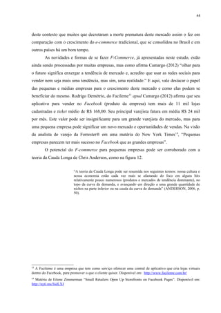 44
deste contexto que muitos que decretaram a morte prematura deste mercado assim o fez em
comparação com o crescimento do e-commerce tradicional, que se consolidou no Brasil e em
outros países há um bom tempo.
As novidades e formas de se fazer F-Commerce, já apresentadas neste estudo, estão
ainda sendo processadas por muitas empresas, mas como afirma Camargo (2012) “olhar para
o futuro significa enxergar a tendência de mercado e, acredito que usar as redes sociais para
vender nem seja mais uma tendência, mas sim, uma realidade.” E aqui, vale destacar o papel
das pequenas e médias empresas para o crescimento deste mercado e como elas podem se
beneficiar do mesmo. Rodrigo Demétrio, do Facileme13
apud Camargo (2012) afirma que seu
aplicativo para vender no Facebook (produto da empresa) tem mais de 11 mil lojas
cadastradas e ticket médio de R$ 168,00. Seu principal varejista fatura em média R$ 24 mil
por mês. Este valor pode ser insignificante para um grande varejista do mercado, mas para
uma pequena empresa pode significar um novo mercado e oportunidades de vendas. Na visão
da analista de varejo da Forrester® em uma matéria do New York Times14
, “Pequenas
empresas parecem ter mais sucesso no Facebook que as grandes empresas”.
O potencial do F-commerce para pequenas empresas pode ser corroborado com a
teoria da Cauda Longa de Chris Anderson, como na figura 12.
“A teoria da Cauda Longa pode ser resumida nos seguintes termos: nossa cultura e
nossa economia estão cada vez mais se afastando do foco em alguns hits
relativamente pouco numerosos (produtos e mercados de tendência dominante), no
topo da curva da demanda, e avançando em direção a uma grande quantidade de
nichos na parte inferior ou na cauda da curva de demanda” (ANDERSON, 2006, p.
50).
13
A Facileme é uma empresa que tem como serviço oferecer uma central de aplicativo que cria lojas virtuais
dentro do Facebook, para promover o que o cliente quiser. Disponível em: http://www.facileme.com.br/
14
Matéria de Eilene Zimmerman “Small Retailers Open Up Storefronts on Facebook Pages”. Disponível em:
http://nyti.ms/SidLXJ
 