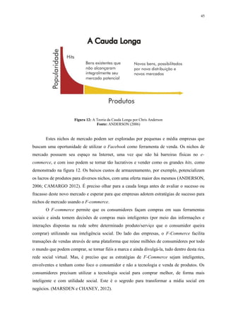 45
Figura 12: A Teoria da Cauda Longa por Chris Anderson
Fonte: ANDERSON (2006)
Estes nichos de mercado podem ser exploradas por pequenas e média empresas que
buscam uma oportunidade de utilizar o Facebook como ferramenta de venda. Os nichos de
mercado possuem seu espaço na Internet, uma vez que não há barreiras físicas no e-
commerce, e com isso podem se tornar tão lucrativos e vender como os grandes hits, como
demonstrado na figura 12. Os baixos custos de armazenamento, por exemplo, potencializam
os lucros de produtos para diversos nichos, com uma oferta maior dos mesmos (ANDERSON,
2006; CAMARGO 2012). É preciso olhar para a cauda longa antes de avaliar o sucesso ou
fracasso deste novo mercado e esperar para que empresas adotem estratégias de sucesso para
nichos de mercado usando o F-commerce.
O F-commerce permite que os consumidores façam compras em suas ferramentas
sociais e ainda tomem decisões de compras mais inteligentes (por meio das informações e
interações dispostas na rede sobre determinado produto/serviço que o consumidor queira
comprar) utilizando sua inteligência social. Do lado das empresas, o F-Commerce facilita
transações de vendas através de uma plataforma que reúne milhões de consumidores por todo
o mundo que podem comprar, se tornar fiéis a marca e ainda divulgá-la, tudo dentro desta rica
rede social virtual. Mas, é preciso que as estratégias de F-Commerce sejam inteligentes,
envolventes e tenham como foco o consumidor e não a tecnologia e venda de produtos. Os
consumidores precisam utilizar a tecnologia social para comprar melhor, de forma mais
inteligente e com utilidade social. Este é o segredo para transformar a mídia social em
negócios. (MARSDEN e CHANEY, 2012).
 