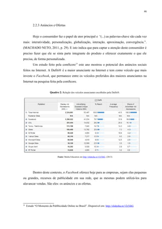 46
2.2.3 Anúncios e Ofertas
Hoje o consumidor faz o papel de ator principal e “(...) as palavras-chave são cada vez
mais: interatividade, personalização, globalização, interação, aproximação, convergência.”.
(MACHADO NETO, 2011, p. 29). E isto indica que para captar a atenção deste consumidor é
preciso fazer que ele se sinta parte integrante do produto e oferecer exatamente o que ele
precisa, de forma personalizada.
Um estudo feito pela comScore15
este ano mostrou o potencial dos anúncios sociais
feitos na Internet. A Dafiti® é a maior anunciante na Internet e tem como veículo que mais
investe o Facebook, que permanece entre os veículos preferidos dos maiores anunciantes na
Internet na pesquisa feita pela comScore.
Quadro 2: Relação dos veículos anunciantes escolhidos pela Dafiti®.
Fonte: Media Education em http://slidesha.re/12r3ihG. (2013)
Dentro deste contexto, o Facebook oferece hoje para as empresas, sejam elas pequenas
ou grandes, recursos de publicidade em sua rede, que as mesmas podem utilizá-los para
alavancar vendas. São eles: os anúncios e as ofertas.
15
Estudo “O Momento da Publbicidade Online no Brasil”. Disponível em: http://slidesha.re/12r3ihG
 