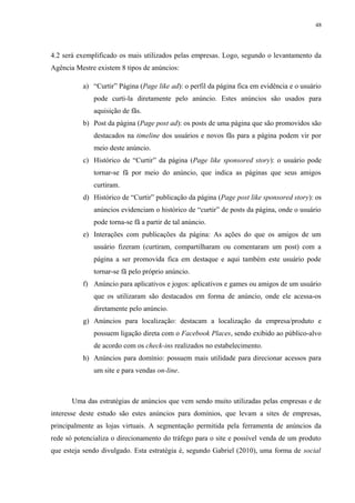 48
4.2 será exemplificado os mais utilizados pelas empresas. Logo, segundo o levantamento da
Agência Mestre existem 8 tipos de anúncios:
a) “Curtir” Página (Page like ad): o perfil da página fica em evidência e o usuário
pode curti-la diretamente pelo anúncio. Estes anúncios são usados para
aquisição de fãs.
b) Post da página (Page post ad): os posts de uma página que são promovidos são
destacados na timeline dos usuários e novos fãs para a página podem vir por
meio deste anúncio.
c) Histórico de “Curtir” da página (Page like sponsored story): o usuário pode
tornar-se fã por meio do anúncio, que indica as páginas que seus amigos
curtiram.
d) Histórico de “Curtir” publicação da página (Page post like sponsored story): os
anúncios evidenciam o histórico de “curtir” de posts da página, onde o usuário
pode torna-se fã a partir de tal anúncio.
e) Interações com publicações da página: As ações do que os amigos de um
usuário fizeram (curtiram, compartilharam ou comentaram um post) com a
página a ser promovida fica em destaque e aqui também este usuário pode
tornar-se fã pelo próprio anúncio.
f) Anúncio para aplicativos e jogos: aplicativos e games ou amigos de um usuário
que os utilizaram são destacados em forma de anúncio, onde ele acessa-os
diretamente pelo anúncio.
g) Anúncios para localização: destacam a localização da empresa/produto e
possuem ligação direta com o Facebook Places, sendo exibido ao público-alvo
de acordo com os check-ins realizados no estabelecimento.
h) Anúncios para domínio: possuem mais utilidade para direcionar acessos para
um site e para vendas on-line.
Uma das estratégias de anúncios que vem sendo muito utilizadas pelas empresas e de
interesse deste estudo são estes anúncios para domínios, que levam a sites de empresas,
principalmente as lojas virtuais. A segmentação permitida pela ferramenta de anúncios da
rede só potencializa o direcionamento do tráfego para o site e possível venda de um produto
que esteja sendo divulgado. Esta estratégia é, segundo Gabriel (2010), uma forma de social
 