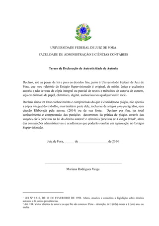 UNIVERSIDADE FEDERAL DE JUIZ DE FORA
FACULDADE DE ADMINISTRAÇÃO E CIÊNCIAS CONTÁBEIS
Termo de Declaração de Autenticidade de Autoria
Declaro, sob as penas da lei e para os devidos fins, junto à Universidade Federal de Juiz de
Fora, que meu relatório de Estágio Supervisionado é original, de minha única e exclusiva
autoria e não se trata de cópia integral ou parcial de textos e trabalhos de autoria de outrem,
seja em formato de papel, eletrônico, digital, audiovisual ou qualquer outro meio.
Declaro ainda ter total conhecimento e compreensão do que é considerado plágio, não apenas
a cópia integral do trabalho, mas também parte dele, inclusive de artigos e/ou parágrafos, sem
citação Elaborada pela autora. (2014) ou de sua fonte. Declaro por fim, ter total
conhecimento e compreensão das punições decorrentes da prática de plágio, através das
sanções civis previstas na lei do direito autoral¹ e criminais previstas no Código Penal², além
das cominações administrativas e acadêmicas que poderão resultar em reprovação no Estágio
Supervisionado.
Juiz de Fora, ______ de __________________ de 2014.
________________________________________________
Mariana Rodrigues Veiga
___________________
¹ LEI Nº 9.610, DE 19 DE FEVEREIRO DE 1998. Altera, atualiza e consolida a legislação sobre direitos
autorais e dá outras providências.
² Art. 184. Violar direitos de autor e os que lhe são conexos: Pena – detenção, de 3 (três) meses a 1 (um) ano, ou
multa.
 