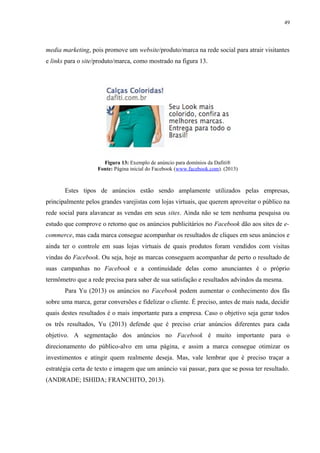 49
media marketing, pois promove um website/produto/marca na rede social para atrair visitantes
e links para o site/produto/marca, como mostrado na figura 13.
Figura 13: Exemplo de anúncio para domínios da Dafiti®
Fonte: Página inicial do Facebook (www.facebook.com). (2013)
Estes tipos de anúncios estão sendo amplamente utilizados pelas empresas,
principalmente pelos grandes varejistas com lojas virtuais, que querem aproveitar o público na
rede social para alavancar as vendas em seus sites. Ainda não se tem nenhuma pesquisa ou
estudo que comprove o retorno que os anúncios publicitários no Facebook dão aos sites de e-
commerce, mas cada marca consegue acompanhar os resultados de cliques em seus anúncios e
ainda ter o controle em suas lojas virtuais de quais produtos foram vendidos com visitas
vindas do Facebook. Ou seja, hoje as marcas conseguem acompanhar de perto o resultado de
suas campanhas no Facebook e a continuidade delas como anunciantes é o próprio
termômetro que a rede precisa para saber de sua satisfação e resultados advindos da mesma.
Para Yu (2013) os anúncios no Facebook podem aumentar o conhecimento dos fãs
sobre uma marca, gerar conversões e fidelizar o cliente. É preciso, antes de mais nada, decidir
quais destes resultados é o mais importante para a empresa. Caso o objetivo seja gerar todos
os três resultados, Yu (2013) defende que é preciso criar anúncios diferentes para cada
objetivo. A segmentação dos anúncios no Facebook é muito importante para o
direcionamento do público-alvo em uma página, e assim a marca consegue otimizar os
investimentos e atingir quem realmente deseja. Mas, vale lembrar que é preciso traçar a
estratégia certa de texto e imagem que um anúncio vai passar, para que se possa ter resultado.
(ANDRADE; ISHIDA; FRANCHITO, 2013).
 