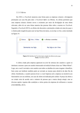 50
2.2.3.2 Ofertas
Em 2012, o Facebook anunciou uma forma para as empresas criarem e divulgarem
promoções aos seus fãs pela rede: o Facebook Offers ou Ofertas. As ofertas permitem que
uma empresa alcance clientes novos e existentes por meio da divulgação de uma oferta
relevante, além de ser uma ótima maneira das pessoas falar sobre a mesma no Facebook.
Segundo o Facebook (2013), as ofertas são descontos e promoções criadas em uma fan page e
o cliente pode resgatá-las para usar na loja física da marca, ou na loja on-line, como mostrado
na figura 14.
Figura 14: Interface do Facebook para criação de ofertas na fan page.
Fonte: Facebook. (2013)
A oferta criada pela empresa aparecerá no feed de notícias dos usuários a quem se
destinam a mesma e para um usuário interessado reivindicá-la basta clicar em “Obter Oferta”.
Logo, um e-mail é enviado a este usuário com todos os detalhes de como resgatar o benefício,
bem como um lembrete também pode ser enviado ao mesmo para alertá-lo da data fim da
oferta. Geralmente, o usuário precisa levar o e-mail impresso até a empresa ou mostrá-lo aos
funcionários em seu telefone, em caso de oferta reivindicada pelo celular. O preço da oferta a
ser criada varia de acordo com o número de pessoas que a marca deseja atingir, mas as
diversas opções vigentes dão condições a vários portes de empresas de utilizarem o recurso
(FACEBOOK, 2013).
 