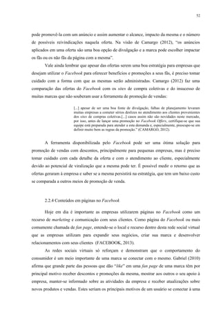 52
pode promovê-la com um anúncio e assim aumentar o alcance, impacto da mesma e o número
de possíveis reivindicações naquela oferta. Na visão de Camargo (2012), “os anúncios
aplicados em uma oferta são uma boa opção de divulgação e a marca pode escolher impactar
os fãs ou os não fãs da página com a mesma”.
Vale ainda lembrar que apesar das ofertas serem uma boa estratégia para empresas que
desejam utilizar o Facebook para oferecer benefícios e promoções a seus fãs, é preciso tomar
cuidado com a forma com que as mesmas serão administradas. Camargo (2012) faz uma
comparação das ofertas do Facebook com os sites de compra coletivas e do insucesso de
muitas marcas que não souberam usar a ferramenta de promoção de vendas:
[...] apesar de ser uma boa fonte de divulgação, falhas de planejamento levaram
muitas empresas a cometer sérios deslizes no atendimento aos clientes provenientes
dos sites de compras coletivas.[...] casos assim não são novidades neste mercado,
por isso, antes de lançar uma promoção no Facebook Offers, certifique-se que sua
equipe está preparada para atender a esta demanda e, especialmente, preocupe-se em
definir muito bem as regras da promoção.” (CAMARGO, 2012).
A ferramenta disponibilizada pelo Facebook pode ser uma ótima solução para
promoção de vendas com descontos, principalmente para pequenas empresas, mas é preciso
tomar cuidado com cada detalhe da oferta e com o atendimento ao cliente, especialmente
devido ao potencial de viralização que a mesma pode ter. É possível medir o retorno que as
ofertas geraram à empresa e saber se a mesma persistirá na estratégia, que tem um baixo custo
se comparada a outros meios de promoção de venda.
2.2.4 Conteúdos em páginas no Facebook
Hoje em dia é importante as empresas utilizarem páginas no Facebook como um
recurso de marketing e comunicação com seus clientes. Como página do Facebook ou mais
comumente chamada de fan page, entende-se o local e recurso dentro desta rede social virtual
que as empresas utilizam para expandir seus negócios, criar sua marca e desenvolver
relacionamentos com seus clientes (FACEBOOK, 2013).
As redes sociais virtuais só reforçam e demonstram que o comportamento do
consumidor é um meio importante de uma marca se conectar com o mesmo. Gabriel (2010)
afirma que grande parte das pessoas que dão “like” em uma fan page de uma marca têm por
principal motivo receber descontos e promoções da mesma, mostrar aos outros o seu apoio à
empresa, manter-se informado sobre as atividades da empresa e receber atualizações sobre
novos produtos e vendas. Estes seriam os principais motivos de um usuário se conectar à uma
 