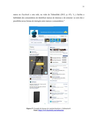 53
marca no Facebook e esta rede, na visão de Tubenchlak (2013, p. 67), “(...) facilita a
habilidade dos consumidores de identificar marcas de interesse e de conectar- se com elas e
possibilita novas formas de interacão entre marcas e consumidores.”̧
Figura 17: Exemplo de fanpage de varejista brasileiro: o Submarino®.
Fonte: https://www.facebook.com/submarino
 
