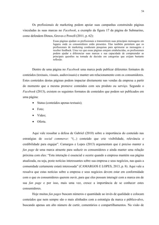 54
Os profissionais de marketing podem apoiar suas campanhas construindo páginas
vinculadas às suas marcas no Facebook, a exemplo da figura 17 da página do Submarino,
como defendem Dimos, Groves e Powell (2011, p. 62):
Essas páginas ajudam os profissionais a transmitirem suas principais mensagens em
lugares onde os consumidores estão presentes. Elas também permitem que os
profissionais de marketing conduzam pesquisas para aprimorar as mensagens e
receber feedback. Uma vez que essas páginas estejam estabelecidas, os profissionais
podem ajudar a diferenciar suas marcas e sua capacidade de compreender as
principais questões na tomada de decisão em categorias que exijam bastante
reflexão.
Dentro de uma página no Facebook uma marca pode publicar diferentes formatos de
conteúdos (textuais, visuais, audiovisuais) e manter um relacionamento com os consumidores.
Estes conteúdos destas páginas podem impactar diretamente nas vendas da empresa a partir
do momento que a mesma promove conteúdos com seu produto ou serviço. Segundo o
Facebook (2013), existem os seguintes formatos de conteúdos que podem ser publicados em
uma página:
• Status (conteúdos apenas textuais);
• Foto;
• Vídeo;
• Oferta.
Aqui vale ressaltar a defesa de Gabriel (2010) sobre a importância do conteúdo nas
estratégias de social commerce: “(...) conteúdo que crie visibilidade, relevância e
credibilidade para engajar”. Camargos e Lopes (2013) argumentam que é preciso manter a
fan page de uma marca atraente para seduzir os consumidores e ainda manter uma relação
próxima com eles: “Esta interação é essencial e ocorre quando a empresa mantém sua página
atualizada, ou seja, poste notícias interessantes sobre sua empresa e seus negócios, nas quais a
comunidade certamente estará interessada” (CAMARGOS E LOPES, 2013, p. 8). Aqui vale a
ressalva que estas notícias sobre a empresa e seus negócios devem estar em conformidade
com o que os consumidores querem ouvir, para que eles possam interagir com a marca em de
sua fan page e por isso, mais uma vez, cresce a importância de se conhecer estes
consumidores.
Hoje muitas fan pages buscam números e quantidade ao invés de qualidade e colocam
conteúdos que nem sempre são o mais alinhados com a estratégia da marca e público-alvo,
buscando apenas um alto número de curtir, comentários e compartilhamentos. Na visão de
 