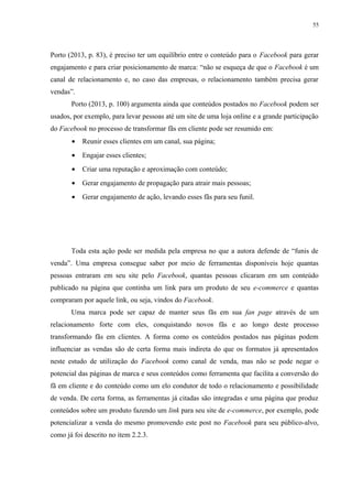 55
Porto (2013, p. 83), é preciso ter um equilíbrio entre o conteúdo para o Facebook para gerar
engajamento e para criar posicionamento de marca: “não se esqueça de que o Facebook é um
canal de relacionamento e, no caso das empresas, o relacionamento também precisa gerar
vendas”.
Porto (2013, p. 100) argumenta ainda que conteúdos postados no Facebook podem ser
usados, por exemplo, para levar pessoas até um site de uma loja online e a grande participação
do Facebook no processo de transformar fãs em cliente pode ser resumido em:
• Reunir esses clientes em um canal, sua página;
• Engajar esses clientes;
• Criar uma reputação e aproximação com conteúdo;
• Gerar engajamento de propagação para atrair mais pessoas;
• Gerar engajamento de ação, levando esses fãs para seu funil.
Toda esta ação pode ser medida pela empresa no que a autora defende de “funis de
venda”. Uma empresa consegue saber por meio de ferramentas disponíveis hoje quantas
pessoas entraram em seu site pelo Facebook, quantas pessoas clicaram em um conteúdo
publicado na página que continha um link para um produto de seu e-commerce e quantas
compraram por aquele link, ou seja, vindos do Facebook.
Uma marca pode ser capaz de manter seus fãs em sua fan page através de um
relacionamento forte com eles, conquistando novos fãs e ao longo deste processo
transformando fãs em clientes. A forma como os conteúdos postados nas páginas podem
influenciar as vendas são de certa forma mais indireta do que os formatos já apresentados
neste estudo de utilização do Facebook como canal de venda, mas não se pode negar o
potencial das páginas de marca e seus conteúdos como ferramenta que facilita a conversão do
fã em cliente e do conteúdo como um elo condutor de todo o relacionamento e possibilidade
de venda. De certa forma, as ferramentas já citadas são integradas e uma página que produz
conteúdos sobre um produto fazendo um link para seu site de e-commerce, por exemplo, pode
potencializar a venda do mesmo promovendo este post no Facebook para seu público-alvo,
como já foi descrito no item 2.2.3.
 