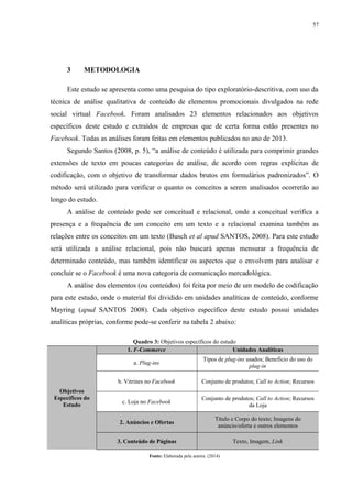 57
3 METODOLOGIA
Este estudo se apresenta como uma pesquisa do tipo exploratório-descritiva, com uso da
técnica de análise qualitativa de conteúdo de elementos promocionais divulgados na rede
social virtual Facebook. Foram analisados 23 elementos relacionados aos objetivos
específicos deste estudo e extraídos de empresas que de certa forma estão presentes no
Facebook. Todas as análises foram feitas em elementos publicados no ano de 2013.
Segundo Santos (2008, p. 5), “a análise de conteúdo é utilizada para comprimir grandes
extensões de texto em poucas categorias de análise, de acordo com regras explícitas de
codificação, com o objetivo de transformar dados brutos em formulários padronizados”. O
método será utilizado para verificar o quanto os conceitos a serem analisados ocorrerão ao
longo do estudo.
A análise de conteúdo pode ser conceitual e relacional, onde a conceitual verifica a
presença e a frequência de um conceito em um texto e a relacional examina também as
relações entre os conceitos em um texto (Busch et al apud SANTOS, 2008). Para este estudo
será utilizada a análise relacional, pois não buscará apenas mensurar a frequência de
determinado conteúdo, mas também identificar os aspectos que o envolvem para analisar e
concluir se o Facebook é uma nova categoria de comunicação mercadológica.
A análise dos elementos (ou conteúdos) foi feita por meio de um modelo de codificação
para este estudo, onde o material foi dividido em unidades analíticas de conteúdo, conforme
Mayring (apud SANTOS 2008). Cada objetivo específico deste estudo possui unidades
analíticas próprias, conforme pode-se conferir na tabela 2 abaixo:
Quadro 3: Objetivos específicos do estudo
Objetivos
Específicos do
Estudo
1. F-Commerce Unidades Analíticas
a. Plug-ins
Tipos de plug-ins usados; Benefício do uso do
plug-in
b. Vitrines no Facebook Conjunto de produtos; Call to Action; Recursos
c. Loja no Facebook
Conjunto de produtos; Call to Action; Recursos
da Loja
2. Anúncios e Ofertas
Título e Corpo do texto; Imagens do
anúncio/oferta e outros elementos
3. Conteúdo de Páginas Texto, Imagem, Link
Fonte: Elaborada pela autora. (2014)
 