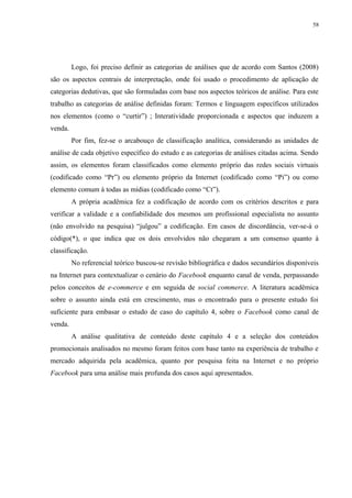 58
Logo, foi preciso definir as categorias de análises que de acordo com Santos (2008)
são os aspectos centrais de interpretação, onde foi usado o procedimento de aplicação de
categorias dedutivas, que são formuladas com base nos aspectos teóricos de análise. Para este
trabalho as categorias de análise definidas foram: Termos e linguagem específicos utilizados
nos elementos (como o “curtir”) ; Interatividade proporcionada e aspectos que induzem a
venda.
Por fim, fez-se o arcabouço de classificação analítica, considerando as unidades de
análise de cada objetivo específico do estudo e as categorias de análises citadas acima. Sendo
assim, os elementos foram classificados como elemento próprio das redes sociais virtuais
(codificado como “Pr”) ou elemento próprio da Internet (codificado como “Pi”) ou como
elemento comum à todas as mídias (codificado como “Ct”).
A própria acadêmica fez a codificação de acordo com os critérios descritos e para
verificar a validade e a confiabilidade dos mesmos um profissional especialista no assunto
(não envolvido na pesquisa) “julgou” a codificação. Em casos de discordância, ver-se-á o
código(*), o que indica que os dois envolvidos não chegaram a um consenso quanto à
classificação.
No referencial teórico buscou-se revisão bibliográfica e dados secundários disponíveis
na Internet para contextualizar o cenário do Facebook enquanto canal de venda, perpassando
pelos conceitos de e-commerce e em seguida de social commerce. A literatura acadêmica
sobre o assunto ainda está em crescimento, mas o encontrado para o presente estudo foi
suficiente para embasar o estudo de caso do capítulo 4, sobre o Facebook como canal de
venda.
A análise qualitativa de conteúdo deste capítulo 4 e a seleção dos conteúdos
promocionais analisados no mesmo foram feitos com base tanto na experiência de trabalho e
mercado adquirida pela acadêmica, quanto por pesquisa feita na Internet e no próprio
Facebook para uma análise mais profunda dos casos aqui apresentados.
 