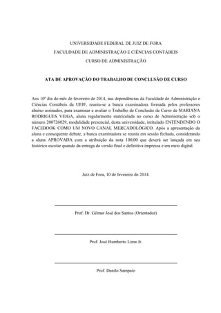 UNIVERSIDADE FEDERAL DE JUIZ DE FORA
FACULDADE DE ADMINISTRAÇÃO E CIÊNCIAS CONTÁBEIS
CURSO DE ADMINISTRAÇÃO
ATA DE APROVAÇÃO DO TRABALHO DE CONCLUSÃO DE CURSO
Aos 10º dia do mês de fevereiro de 2014, nas dependências da Faculdade de Administração e
Ciências Contábeis da UFJF, reuniu-se a banca examinadora formada pelos professores
abaixo assinados, para examinar e avaliar o Trabalho de Conclusão de Curso de MARIANA
RODRIGUES VEIGA, aluna regularmente matriculada no curso de Administração sob o
número 200726029, modalidade presencial, desta universidade, intitulado ENTENDENDO O
FACEBOOK COMO UM NOVO CANAL MERCADOLÓGICO. Após a apresentação da
aluna e consequente debate, a banca examinadora se reuniu em sessão fechada, considerando
a aluna APROVADA com a atribuição da nota 100,00 que deverá ser lançada em seu
histórico escolar quando da entrega da versão final e definitiva impressa e em meio digital.
Juiz de Fora, 10 de fevereiro de 2014.
_______________________________________________________
Prof. Dr. Gilmar José dos Santos (Orientador)
_______________________________________________________
Prof. José Humberto Lima Jr.
_______________________________________________________
Prof. Danilo Sampaio
 