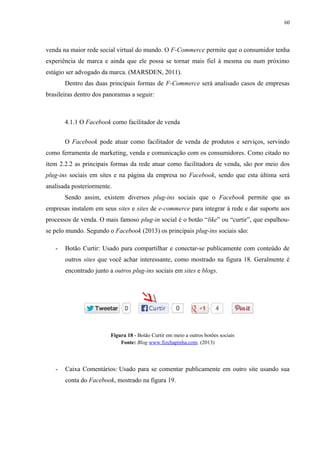 60
venda na maior rede social virtual do mundo. O F-Commerce permite que o consumidor tenha
experiência de marca e ainda que ele possa se tornar mais fiel à mesma ou num próximo
estágio ser advogado da marca. (MARSDEN, 2011).
Dentro das duas principais formas de F-Commerce será analisado casos de empresas
brasileiras dentro dos panoramas a seguir:
4.1.1 O Facebook como facilitador de venda
O Facebook pode atuar como facilitador de venda de produtos e serviços, servindo
como ferramenta de marketing, venda e comunicação com os consumidores. Como citado no
item 2.2.2 as principais formas da rede atuar como facilitadora de venda, são por meio dos
plug-ins sociais em sites e na página da empresa no Facebook, sendo que esta última será
analisada posteriormente.
Sendo assim, existem diversos plug-ins sociais que o Facebook permite que as
empresas instalem em seus sites e sites de e-commerce para integrar à rede e dar suporte aos
processos de venda. O mais famoso plug-in social é o botão “like” ou “curtir”, que espalhou-
se pelo mundo. Segundo o Facebook (2013) os principais plug-ins sociais são:
- Botão Curtir: Usado para compartilhar e conectar-se publicamente com conteúdo de
outros sites que você achar interessante, como mostrado na figura 18. Geralmente é
encontrado junto a outros plug-ins sociais em sites e blogs.
Figura 18 - Botão Curtir em meio a outros botões sociais
Fonte: Blog www.fizchapinha.com. (2013)
- Caixa Comentários: Usado para se comentar publicamente em outro site usando sua
conta do Facebook, mostrado na figura 19.
 