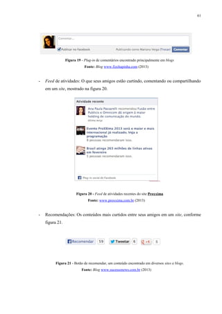61
Figura 19 - Plug-in de comentários encontrado principalmente em blogs
Fonte: Blog www.fizchapinha.com (2013)
- Feed de atividades: O que seus amigos estão curtindo, comentando ou compartilhando
em um site, mostrado na figura 20.
Figura 20 - Feed de atividades recentes do site Proxxima
Fonte: www.proxxima.com.br (2013)
- Recomendações: Os conteúdos mais curtidos entre seus amigos em um site, conforme
figura 21.
Figura 21 - Botão de recomendar, um conteúdo encontrado em diversos sites e blogs.
Fonte: Blog www.sucessonews.com.br (2013)
 