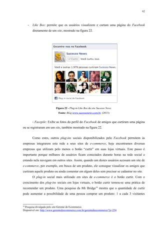 62
- Like Box: permite que os usuários visualizem e curtam uma página do Facebook
diretamente de um site, mostrado na figura 22.
Figura 22 - Plug-in Like Box do site Sucesso News
Fonte: Blog www.sucessonews.com.br. (2013)
- Facepile: Exibe as fotos do perfil do Facebook de amigos que curtiram uma página
ou se registraram em um site, também mostrado na figura 22.
Como estes, outros plug-ins sociais disponibilizados pelo Facebook permitem às
empresas integrarem esta rede a seus sites de e-commerce, hoje encontramos diversas
empresas que utilizam pelo menos o botão “curtir” em suas lojas virtuais. Este passo é
importante porque milhares de usuários ficam conectados durante horas na rede social e
estando nela navegam em outros sites. Assim, quando um destes usuários acessam um site de
e-commerce, por exemplo, em busca de um produto, ele consegue visualizar os amigos que
curtiram aquele produto ou ainda comentar em algum deles sem precisar se cadastrar no site.
O plug-in social mais utilizado em sites de e-commerce é o botão curtir. Com o
crescimento dos plug-ins sociais em lojas virtuais, o botão curtir tornou-se uma prática de
recomendar um produto. Uma pesquisa da 8th Bridge16
mostra que a quantidade de curtir
pode aumentar a possibilidade de uma pessoa comprar um produto: 1 a cada 3 visitantes
16
Pesquisa divulgada pelo site Gerente de Ecommerce.
Disponível em: http://www.gerentedeecommerce.com.br/gerentedeecommerce/?p=254
 