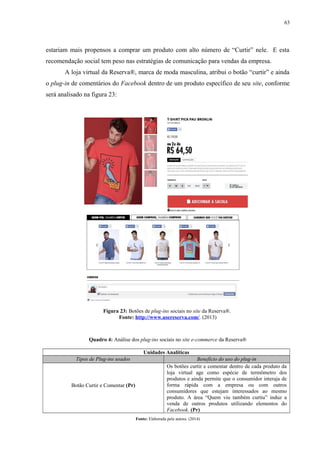 63
estariam mais propensos a comprar um produto com alto número de “Curtir” nele. E esta
recomendação social tem peso nas estratégias de comunicação para vendas da empresa.
A loja virtual da Reserva®, marca de moda masculina, atribui o botão “curtir” e ainda
o plug-in de comentários do Facebook dentro de um produto específico de seu site, conforme
será analisado na figura 23:
Figura 23: Botões de plug-ins sociais no site da Reserva®.
Fonte: http://www.usereserva.com/. (2013)
Quadro 4: Análise dos plug-ins sociais no site e-commerce da Reserva®
Unidades Analíticas
Tipos de Plug-ins usados Benefício do uso do plug-in
Botão Curtir e Comentar (Pr)
Os botões curtir e comentar dentro de cada produto da
loja virtual age como espécie de termômetro dos
produtos e ainda permite que o consumidor interaja de
forma rápida com a empresa ou com outros
consumidores que estejam interessados ao mesmo
produto. A área “Quem viu também curtiu” induz a
venda de outros produtos utilizando elementos do
Facebook. (Pr)
Fonte: Elaborada pela autora. (2014)
 