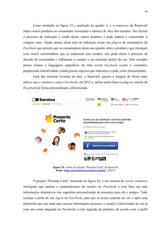 64
Como mostrado na figura 23 e analisado no quadro 3, o e-commerce da Reserva®
indica outros produtos ao consumidor mostrando o número de likes dos mesmos. Isto facilita
o processo de indicação e venda destes outros produtos e pode induzir o consumidor a
comprar mais. Ainda, abaixo desta área de indicação existe um plug-in de comentários do
Facebook que permite que os consumidores deem sua opinião sobre o produto e que interajam
com outros consumidores que já realizaram esta compra. Isto pode afetar o processo de
decisão do consumidor e influenciar a compra a ser realizada dentro do site. Este exemplo
possui termos e linguagens específicos da rede social Facebook (curtir e comentar),
proporciona interatividade e ainda possui aspectos que induzem a venda, como demonstrados.
Uma das maiorias livrarias do país, a Saraiva®, passou a integrar de forma mais
efetiva seu e-commerce com o Facebook, em 2012 e, utiliza muito bem os plug-ins sociais do
Facebook de forma personalizada e diferenciada.
Figura 24 - Home do projeto “Presente Certo” da Saraiva®
Fonte: http://presentecerto.saraiva.com.br/. (2013)
O projeto “Presente Certo” mostrado na figura 24, é um sistema de social commerce
inteligente que analisa o comportamento do usuário no Facebook e com base em suas
informações disponíveis traz sugestões personalizadas de presentes para ele e amigos. Tudo
começa a partir de um log-in no Facebook, para que se possa conectar ao site e após uma
permissão que este pede para acessar informações pessoais, o usuário é direcionado ao site já
com sua conta integrada ao Facebook e com sugestão de produtos de acordo com o perfil
 