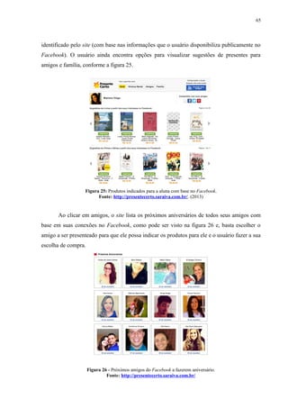 65
identificado pelo site (com base nas informações que o usuário disponibiliza publicamente no
Facebook). O usuário ainda encontra opções para visualizar sugestões de presentes para
amigos e família, conforme a figura 25.
Figura 25: Produtos indicados para a aluna com base no Facebook.
Fonte: http://presentecerto.saraiva.com.br/. (2013)
Ao clicar em amigos, o site lista os próximos aniversários de todos seus amigos com
base em suas conexões no Facebook, como pode ser visto na figura 26 e, basta escolher o
amigo a ser presenteado para que ele possa indicar os produtos para ele e o usuário fazer a sua
escolha de compra.
Figura 26 - Próximos amigos do Facebook a fazerem aniversário.
Fonte: http://presentecerto.saraiva.com.br/
 