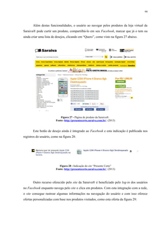 66
Além destas funcionalidades, o usuário ao navegar pelos produtos da loja virtual da
Saraiva® pode curtir um produto, compartilhá-lo em seu Facebook, marcar que já o tem ou
ainda criar uma lista de desejos, clicando em “Quero”, como visto na figura 27 abaixo.
Figura 27 - Página de produto da Saraiva®.
Fonte: http://presentecerto.saraiva.com.br/. (2013)
Este botão de desejo ainda é integrado ao Facebook e esta indicação é publicada nos
registros do usuário, como na figura 28:
Figura 28 - Indicação do site “Presente Certo”
Fonte: http://presentecerto.saraiva.com.br/. (2013)
Outro recurso oferecido pelo site da Saraiva® é beneficiado pelo log-in dos usuários
no Facebook enquanto navega pelo site e clica em produtos. Com esta integração com a rede,
o site consegue rastrear algumas informações na navegação do usuário e com isso oferece
ofertas personalizadas com base nos produtos visitados, como esta oferta da figura 29:
 
