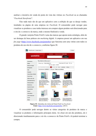 68
analisar a iniciativa de venda do ponto de vista das vitrines no Facebook ou as chamadas
“Facebook Storefronts”.
Elas nada mais são do que um aplicativo com a exibição do que se deseja vender,
instalados na página de uma empresa no Facebook. O consumidor pode navegar para
visualizar os produtos e caso tenha interesse em comprar algum produto será direcionado para
o site de e-commerce da marca, onde o mesmo finalizará a venda.
O grande varejista Ponto Frio® é uma das marcas que aposta nesta estratégia, além de
ser destaque de boas práticas em marketing digital. A empresa possui um aplicativo em sua
fan page (https://www.facebook.com/pontofrio) que funciona com uma vitrine com todos os
produtos de seu site de e-commerce, conforme figura 30.
Figura 30 - Interaface da vitrine do Ponto Frio® no Facebook
Fonte: https://www.facebook.com/pontofrio. (2013)
O consumidor pode navegar dentre as várias categorias de produtos da marca e
visualizar os produtos e informações principais desta. Ao clicar em um dos produtos, ele é
direcionado imediatamente para o site de e-commerce do Ponto Frio® e lá poderá terminar a
compra.
 