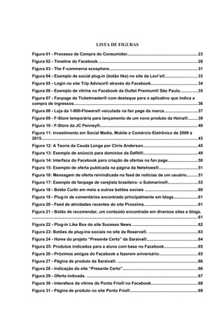 LISTA DE FIGURAS
Figura 01 - Processo de Compra do Consumidor............................................................23
Figura 02 - Timeline do Facebook......................................................................................26
Figura 03 - The F-commerce ecosphere............................................................................31
Figura 04 - Exemplo de social plug-in (botão like) no site da Levi’s®............................33
Figura 05 - Login no site Trip Advisor® através do Facebook........................................34
Figura 06 - Exemplo de vitrine no Facebook da Outlet Premium® São Paulo...............35
Figura 07 - Fanpage da Ticketmaster® com destaque para o aplicativo que indica a
compra de ingressos..........................................................................................................36
Figura 08 - Loja da 1-800-Flowers® veiculada na fan page da marca.............................37
Figura 09 - F-Store temporária para lançamento de um novo produto da Heinz®.........39
Figura 10 - F-Store da JC Penney®....................................................................................40
Figura 11: Investimento em Social Media, Mobile e Comércio Eletrônico de 2009 a
2015......................................................................................................................................43
Figura 12: A Teoria da Cauda Longa por Chris Anderson...............................................45
Figura 13: Exemplo de anúncio para domínios da Dafiti®...............................................49
Figura 14: Interface do Facebook para criação de ofertas na fan page..........................50
Figura 15: Exemplo de oferta publicada na página da Netshoes®.................................51
Figura 16: Mensagem de oferta reivindicada no feed de notícias de um usuário..........51
Figura 17: Exemplo de fanpage de varejista brasileiro: o Submarino®.........................53
Figura 18 - Botão Curtir em meio a outros botões sociais .............................................60
Figura 19 - Plug-in de comentários encontrado principalmente em blogs.....................61
Figura 20 - Feed de atividades recentes do site Proxxima..............................................61
Figura 21 - Botão de recomendar, um conteúdo encontrado em diversos sites e blogs.
..............................................................................................................................................61
Figura 22 - Plug-in Like Box do site Sucesso News ........................................................62
Figura 23: Botões de plug-ins sociais no site da Reserva®. ..........................................63
Figura 24 - Home do projeto “Presente Certo” da Saraiva®............................................64
Figura 25: Produtos indicados para a aluna com base no Facebook.............................65
Figura 26 - Próximos amigos do Facebook a fazerem aniversário.................................65
Figura 27 - Página de produto da Saraiva®. ....................................................................66
Figura 28 - Indicação do site “Presente Certo”................................................................66
Figura 29 - Oferta indicada. ...............................................................................................67
Figura 30 - Interaface da vitrine do Ponto Frio® no Facebook........................................68
Figura 31 - Página de produto no site Ponto Frio®..........................................................69
 