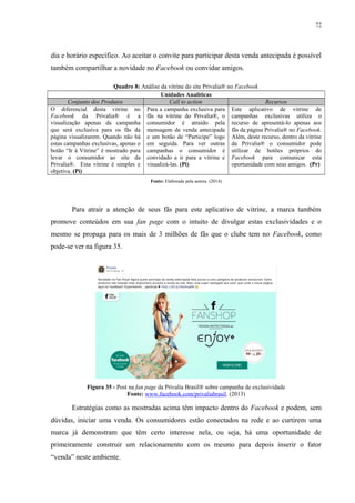 72
dia e horário específico. Ao aceitar o convite para participar desta venda antecipada é possível
também compartilhar a novidade no Facebook ou convidar amigos.
Quadro 8: Análise da vitrine do site Privalia® no Facebook
Unidades Analíticas
Conjunto dos Produtos Call to action Recursos
O diferencial desta vitrine no
Facebook da Privalia® é a
visualização apenas da campanha
que será exclusiva para os fãs da
página visualizarem. Quando não há
estas campanhas exclusivas, apenas o
botão “Ir à Vitrine” é mostrado para
levar o consumidor ao site da
Privalia®. Esta vitrine é simples e
objetiva. (Pi)
Para a campanha exclusiva para
fãs na vitrine do Privalia®, o
consumidor é atraído pela
mensagem de venda antecipada
e um botão de “Participe” logo
em seguida. Para ver outras
campanhas o consumidor é
convidado a ir para a vitrine e
visualizá-las. (Pi)
Este aplicativo de vitrine de
campanhas exclusivas utiliza o
recurso de apresentá-lo apenas aos
fãs da página Privalia® no Facebook.
Além, deste recurso, dentro da vitrine
da Privalia® o consumidor pode
utilizar de botões próprios do
Facebook para comunicar esta
oportunidade com seus amigos. (Pr)
Fonte: Elaborada pela autora. (2014)
Para atrair a atenção de seus fãs para este aplicativo de vitrine, a marca também
promove conteúdos em sua fan page com o intuito de divulgar estas exclusividades e o
mesmo se propaga para os mais de 3 milhões de fãs que o clube tem no Facebook, como
pode-se ver na figura 35.
Figura 35 - Post na fan page da Privalia Brasil® sobre campanha de exclusividade
Fonte: www.facebook.com/privaliabrasil. (2013)
Estratégias como as mostradas acima têm impacto dentro do Facebook e podem, sem
dúvidas, iniciar uma venda. Os consumidores estão conectados na rede e ao curtirem uma
marca já demonstram que têm certo interesse nela, ou seja, há uma oportunidade de
primeiramente construir um relacionamento com os mesmo para depois inserir o fator
“venda” neste ambiente.
 