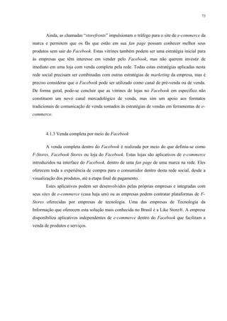 73
Ainda, as chamadas “storefronts” impulsionam o tráfego para o site de e-commerce da
marca e permitem que os fãs que estão em sua fan page possam conhecer melhor seus
produtos sem sair do Facebook. Estas vitrines também podem ser uma estratégia inicial para
às empresas que têm interesse em vender pelo Facebook, mas não querem investir de
imediato em uma loja com venda completa pela rede. Todas estas estratégias aplicadas nesta
rede social precisam ser combinadas com outras estratégias de marketing da empresa, mas é
preciso considerar que o Facebook pode ser utilizado como canal de pré-venda ou de venda.
De forma geral, pode-se concluir que as vitrines de lojas no Facebook em específico não
constituem um novo canal mercadológico de venda, mas sim um apoio aos formatos
tradicionais de comunicação de venda somados às estratégias de vendas em ferramentas de e-
commerce.
4.1.3 Venda completa por meio do Facebook
A venda completa dentro do Facebook é realizada por meio do que definiu-se como
F-Stores, Facebook Stores ou loja do Facebook. Estas lojas são aplicativos de e-commerce
introduzidos na interface do Facebook, dentro de uma fan page de uma marca na rede. Eles
oferecem toda a experiência de compra para o consumidor dentro desta rede social, desde a
visualização dos produtos, até a etapa final de pagamento.
Estes aplicativos podem ser desenvolvidos pelas próprias empresas e integradas com
seus sites de e-commerce (casa haja um) ou as empresas podem contratar plataformas de F-
Stores oferecidas por empresas de tecnologia. Uma das empresas de Tecnologia da
Informação que oferecem esta solução mais conhecida no Brasil é a Like Store®. A empresa
disponibiliza aplicativos independentes de e-commerce dentro do Facebook que facilitam a
venda de produtos e serviços.
 