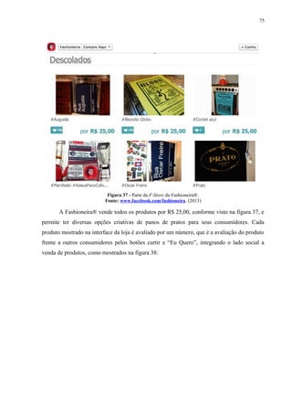 75
Figura 37 - Parte da F-Store da Fashioneira®.
Fonte: www.facebook.com/fashioneira. (2013)
A Fashioneira® vende todos os produtos por R$ 25,00, conforme visto na figura 37, e
permite ter diversas opções criativas de panos de pratos para seus consumidores. Cada
produto mostrado na interface da loja é avaliado por um número, que é a avaliação do produto
frente a outros consumidores pelos botões curtir e “Eu Quero”, integrando o lado social a
venda de produtos, como mostrados na figura 38:
 