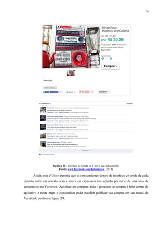 76
Figuras 38 - Interface de venda na F-Store da Fashioneira®
Fonte: www.facebook.com/fashioneira. (2013)
Ainda, esta F-Store permite que os consumidores dentro da interface de venda de cada
produto entre em contato com a marca ou expressem sua opinião por meio de uma área de
comentários no Facebook. Ao clicar em comprar, todo o processo de compra é feito dentro do
aplicativo e nesta etapa o consumidor pode escolher publicar sua compra em seu mural do
Facebook, conforme figura 39:
 