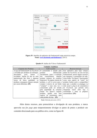 77
Figura 39 - Interface do aplicativo da Fashioneira® etapa inicial de compra.
Fonte: www.facebook.com/fashioneira. (2013)
Quadro 9: Análise da F-Stores Fashioneira®
Unidades Analíticas
Conjunto dos Produtos Call to action Recursos da Loja
A loja da Fashioneira® no Facebook
é dividida por produtos de destaque,
descolados, geek, humor e
novidades. Apesar de não ter uma
padronização das fotos e algumas
serem de baixa qualidade, os
produtos conseguem chamar atenção
por serem diferentes. (Pi)
O consumidor é atraído pelo
produto diferenciado
inicialmente, junto à avaliação
dos consumidores daquele
produto (número de corações
dispostos). Na página interna do
produto, o call to action para a
compra é através de um botão
“comprar” e mais uma vez o
consumidor pode ser atraído
pela quantidade de corações
(botão “Eu Quero”) naquele
produto, agindo com uma
espécie de termômetro para
cada produto da loja. (Pi)
Este aplicativo para lojas virtuais
dentro do Facebook, no caso da loja
Fashioneira®, possui alguns recursos
que integram o consumidor da rede,
como botão “Eu Quero” funcionando
como uma espécie de “curtir” do
produto; botões curtir e compartilhar
para que o produto se propague na
rede social e plug-in de comentários
do Facebook, que permite uma
integração maior entre loja e
consumidor e entre os próprios
consumidores. (Pr)
Fonte: Elaborada pela autora. (2014)
Além destes recursos, para potencializar a divulgação de seus produtos, a marca
aproveita sua fan page para temporariamente divulgar os panos de pratos e produzir um
conteúdo direcionado para seu público-alvo, como na figura 40.
 