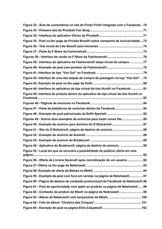 Figura 32 - Área de comentários no site do Ponto Frio® integrada com o Facebook...70
Figura 33 - Primeira tela do Privalia® Fan Shop...............................................................71
Figura 34 - Interface do aplicativo Vitrine da Privalia®....................................................71
Figura 35 - Post na fan page da Privalia Brasil® sobre campanha de exclusividade....72
Figura 36 - Tela inicial do Like Store® para iniciantes. ...................................................74
Figura 37 - Parte da F-Store da Fashioneira®...................................................................75
Figuras 38 - Interface de venda na F-Store da Fashioneira®...........................................76
Figura 39 - Interface do aplicativo da Fashioneira® etapa inicial de compra. ...............77
Figura 40 - Exemplo de post com produto da Fashioneira®...........................................78
Figura 41- Interface da loja “Voe Gol” no Facebook. ......................................................79
Figura 42: Interface de uma das etapas de compra de passagem na loja “Voe Gol”. .79
Figura 43: Exemplo de post na fan page da Gol®............................................................80
Figura 44: Interface do aplicativo de loja virtual da Use Huck® no Facebook...............81
Figura 45: Interface de produto dentro do aplicativo de loja virtual da Use Huck® no
Facebook.............................................................................................................................82
Figuras 46 - Páginas de anúncios no Facebook...............................................................84
Figura 47 - Parte da plataforma de anúncios dentro do Facebook.................................84
Figura 48 - Exemplo de post patrocinado da Dafiti Sports®...........................................85
Figuras 49 - Outros dois exemplos de anúncios para trazer novos fãs.........................86
Figura 50 - Exemplo de anúncio para domínio do O Boticário®.....................................87
Figura 51 - Site do O Boticário®, página de destino do anúncio. ..................................88
Figura 52 - Exemplo de anúncio da Aremo®....................................................................89
Figura 53 - Exemplo de anúncio do Bradesco®. .............................................................89
Figura 54 - Aplicativo do Bradesco®, página de destino do anúncio. ...........................90
Figura 55 - Local em que se encontra a possibilidade de publicar oferta em uma
página..................................................................................................................................92
Figura 56 - Oferta da Livraria Saraiva® após reivindicação de um usuário...................92
Figura 57- Oferta na fan page da Netshoes®. ..................................................................93
Figura 58: Exemplo de oferta da Beleza na Web®. ..........................................................94
Figura 59 - Exemplo de post com foco em vendas na página da Netshoes®................97
Figura 60 - Página de destino de conteúdo promocional do Facebook da Netshoes®.98
Figura 61 - Post de oportunidade com apelo ao produto na página da Netshoes®......98
Figura 62 - Conteúdo de produto da Nike® na página da Netshoes®. ..........................99
Figura 63 - Álbum da Netshoes® com lançamento da Nike®........................................100
Figura 64 - Foto do álbum “Chuteira dos Craques”.......................................................101
Figura 65 - Exemplo de post na página Elvis Calçados®..............................................102
 