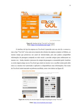 79
Figura 41- Interface da loja “Voe Gol” no Facebook.
Fonte: https://www.facebook.com/voegol/. (2013)
A interface da loja da empresa no Facebook é parecida com seu site de e-commerce,
mas a loja “Voe Gol” criou uma nova maneira dos clientes da empresa comprar os bilhetes, ao
mesmo tempo que promoveu um canal de interatividade, pois eles podem compartilhar
informações da passagem comprada na rede social e convidar amigos para embarcarem no
mesmo voo. Ainda, durante o processo de compra da passagem o consumidor pode visualizar
se existe algum amigo seu no Facebook que estará no mesmo voo e escolher sentar perto dele
(isto se o mesmo tiver autorizado o aplicativo a disponibilizar estas informações). Seu ícone
do Facebook estará marcado na poltrona escolhida, como visto abaixo na figura 42:
Figura 42: Interface de uma das etapas de compra de passagem na loja “Voe Gol”.
Fonte: https://www.facebook.com/voegol/
 