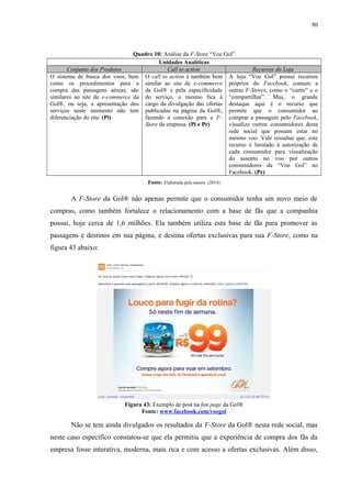 80
Quadro 10: Análise da F-Store “Voe Gol”
Unidades Analíticas
Conjunto dos Produtos Call to action Recursos da Loja
O sistema de busca dos voos, bem
como os procedimentos para a
compra das passagens aéreas, são
similares ao site de e-commerce da
Gol®, ou seja, a apresentação dos
serviços neste momento não tem
diferenciação do site. (Pi)
O call to action é também bem
similar ao site de e-commerce
da Gol® e pela especificidade
do serviço, o mesmo fica à
cargo da divulgação das ofertas
publicadas na página da Gol®,
fazendo a conexão para a F-
Store da empresa. (Pi e Pr)
A loja “Voe Gol” possui recursos
próprios do Facebook, comum a
outras F-Stores, como o “curtir” e o
“compartilhar”. Mas, o grande
destaque aqui é o recurso que
permite que o consumidor ao
comprar a passagem pelo Facebook,
visualize outros consumidores desta
rede social que possam estar no
mesmo voo. Vale ressaltar que, este
recurso é limitado à autorização de
cada consumidor para visualização
do assento no voo por outros
consumidores da “Voe Gol” no
Facebook. (Pr)
Fonte: Elaborada pela autora. (2014)
A F-Store da Gol® não apenas permite que o consumidor tenha um novo meio de
compras, como também fortalece o relacionamento com a base de fãs que a companhia
possui, hoje cerca de 1,6 milhões. Ela também utiliza esta base de fãs para promover as
passagens e destinos em sua página, e destina ofertas exclusivas para sua F-Store, como na
figura 43 abaixo:
Figura 43: Exemplo de post na fan page da Gol®
Fonte: www.facebook.com/voegol
Não se tem ainda divulgados os resultados da F-Store da Gol® nesta rede social, mas
neste caso específico constatou-se que ela permitiu que a experiência de compra dos fãs da
empresa fosse interativa, moderna, mais rica e com acesso a ofertas exclusivas. Além disso,
 