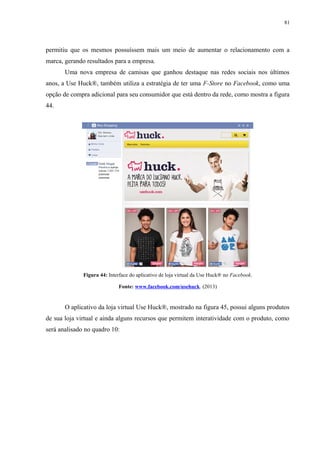 81
permitiu que os mesmos possuíssem mais um meio de aumentar o relacionamento com a
marca, gerando resultados para a empresa.
Uma nova empresa de camisas que ganhou destaque nas redes sociais nos últimos
anos, a Use Huck®, também utiliza a estratégia de ter uma F-Store no Facebook, como uma
opção de compra adicional para seu consumidor que está dentro da rede, como mostra a figura
44.
Figura 44: Interface do aplicativo de loja virtual da Use Huck® no Facebook.
Fonte: www.facebook.com/usehuck. (2013)
O aplicativo da loja virtual Use Huck®, mostrado na figura 45, possui alguns produtos
de sua loja virtual e ainda alguns recursos que permitem interatividade com o produto, como
será analisado no quadro 10:
 