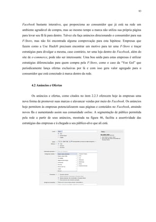 83
Facebook bastante interativo, que proporciona ao consumidor que já está na rede um
ambiente agradável de compra, mas ao mesmo tempo a marca não utiliza sua própria página
para levar seu fã lá para dentro. Talvez ela faça anúncios direcionando o consumidor para sua
F-Store, mas não foi encontrada alguma comprovação para esta hipótese. Empresas que
fazem como a Use Huck® precisam encontrar um motivo para ter uma F-Store e traçar
estratégias para divulgar a mesma, caso contrário, ter uma loja dentro do Facebook, além do
site de e-commerce, pode não ser interessante. Uma boa saída para estas empresas é utilizar
estratégias diferenciadas para quem compra pela F-Store, como o caso da “Voe Gol” que
periodicamente lança ofertas exclusivas por lá e com isso gera valor agregado para o
consumidor que está conectado à marca dentro da rede.
4.2 Anúncios e Ofertas
Os anúncios e ofertas, como citados no item 2.2.3 oferecem hoje às empresas uma
nova forma de promover suas marcas e alavancar vendas por meio do Facebook. Os anúncios
hoje permitem às empresas potencializarem suas páginas e conteúdos no Facebook, atraindo
novos fãs e aumentando assim sua comunidade online. A segmentação de público permitida
pela rede a partir de seus anúncios, mostrada na figura 46, facilita a assertividade das
estratégias das empresas e à chegada a seu público-alvo que ali está.
 