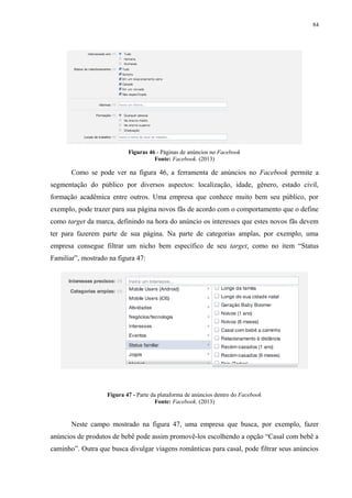 84
Figuras 46 - Páginas de anúncios no Facebook
Fonte: Facebook. (2013)
Como se pode ver na figura 46, a ferramenta de anúncios no Facebook permite a
segmentação do público por diversos aspectos: localização, idade, gênero, estado civil,
formação acadêmica entre outros. Uma empresa que conhece muito bem seu público, por
exemplo, pode trazer para sua página novos fãs de acordo com o comportamento que o define
como target da marca, definindo na hora do anúncio os interesses que estes novos fãs devem
ter para fazerem parte de sua página. Na parte de categorias amplas, por exemplo, uma
empresa consegue filtrar um nicho bem específico de seu target, como no item “Status
Familiar”, mostrado na figura 47:
Figura 47 - Parte da plataforma de anúncios dentro do Facebook
Fonte: Facebook. (2013)
Neste campo mostrado na figura 47, uma empresa que busca, por exemplo, fazer
anúncios de produtos de bebê pode assim promovê-los escolhendo a opção “Casal com bebê a
caminho”. Outra que busca divulgar viagens românticas para casal, pode filtrar seus anúncios
 