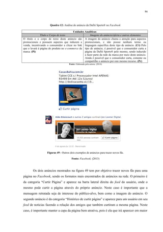 86
Quadro 12: Análise do anúncio da Dafiti Sports® no Facebook
Unidades Analíticas
Título e Corpo de texto Imagens do anúncio/oferta e outros elementos
O título e o corpo de texto deste anúncio são
promocionais e possuem aspectos que induzem a
venda, incentivando o consumidor a clicar no link
que o levará à página do produto no e-commerce da
marca. (Pi)
A imagem do anúncio chama a atenção para aspectos
promocionais, e não possui nenhum termo ou
linguagem específica deste tipo de anúncio. (Ct) Pelo
tipo de anúncio, é possível que o consumidor curta a
página da Dafiti Sports® pelo mesmo, sendo induzido
a fazer parte da rede da marca por meio deste anúncio.
Ainda é possível que o consumidor curta, comente ou
compartilhe o anúncio por este mesmo recurso. (Pr)
Fonte: Elaborada pela autora. (2014)
Figuras 49 - Outros dois exemplos de anúncios para trazer novos fãs.
Fonte: Facebook. (2013)
Os dois anúncios mostrados na figura 49 tem por objetivo trazer novos fãs para uma
página no Facebook, sendo os formatos mais encontrados de anúncios na rede. O primeiro é
da categoria “Curtir Página” e aparece na barra lateral direita do feed do usuário, onde o
mesmo pode curtir a página através do próprio anúncio. Neste caso é importante que a
mensagem retratada seja de interesse do público-alvo, bem como a imagem do anúncio. O
segundo anúncio é da categoria “Histórico de curtir página” e aparece para um usuário em seu
feed de notícias fazendo a relação dos amigos que também curtiram a mesma página. Neste
caso, é importante manter a capa da página bem atrativa, pois é ela que irá aparecer em maior
 
