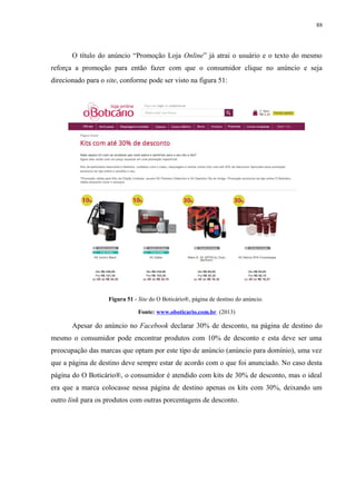 88
O título do anúncio “Promoção Loja Online” já atrai o usuário e o texto do mesmo
reforça a promoção para então fazer com que o consumidor clique no anúncio e seja
direcionado para o site, conforme pode ser visto na figura 51:
Figura 51 - Site do O Boticário®, página de destino do anúncio.
Fonte: www.oboticario.com.br. (2013)
Apesar do anúncio no Facebook declarar 30% de desconto, na página de destino do
mesmo o consumidor pode encontrar produtos com 10% de desconto e esta deve ser uma
preocupação das marcas que optam por este tipo de anúncio (anúncio para domínio), uma vez
que a página de destino deve sempre estar de acordo com o que foi anunciado. No caso desta
página do O Boticário®, o consumidor é atendido com kits de 30% de desconto, mas o ideal
era que a marca colocasse nessa página de destino apenas os kits com 30%, deixando um
outro link para os produtos com outras porcentagens de desconto.
 