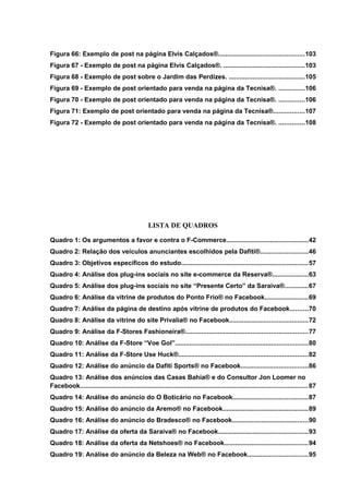 Figura 66: Exemplo de post na página Elvis Calçados®...............................................103
Figura 67 - Exemplo de post na página Elvis Calçados®. ............................................103
Figura 68 - Exemplo de post sobre o Jardim das Perdizes. .........................................105
Figura 69 - Exemplo de post orientado para venda na página da Tecnisa®. ..............106
Figura 70 - Exemplo de post orientado para venda na página da Tecnisa®. ..............106
Figura 71: Exemplo de post orientado para venda na página da Tecnisa®.................107
Figura 72 - Exemplo de post orientado para venda na página da Tecnisa®. ..............108
LISTA DE QUADROS
Quadro 1: Os argumentos a favor e contra o F-Commerce.............................................42
Quadro 2: Relação dos veículos anunciantes escolhidos pela Dafiti®..........................46
Quadro 3: Objetivos específicos do estudo......................................................................57
Quadro 4: Análise dos plug-ins sociais no site e-commerce da Reserva®....................63
Quadro 5: Análise dos plug-ins sociais no site “Presente Certo” da Saraiva®.............67
Quadro 6: Análise da vitrine de produtos do Ponto Frio® no Facebook........................69
Quadro 7: Análise da página de destino após vitrine de produtos do Facebook..........70
Quadro 8: Análise da vitrine do site Privalia® no Facebook...........................................72
Quadro 9: Análise da F-Stores Fashioneira®...................................................................77
Quadro 10: Análise da F-Store “Voe Gol”.........................................................................80
Quadro 11: Análise da F-Store Use Huck®.......................................................................82
Quadro 12: Análise do anúncio da Dafiti Sports® no Facebook.....................................86
Quadro 13: Análise dos anúncios das Casas Bahia® e do Consultor Jon Loomer no
Facebook.............................................................................................................................87
Quadro 14: Análise do anúncio do O Boticário no Facebook.........................................87
Quadro 15: Análise do anúncio da Aremo® no Facebook...............................................89
Quadro 16: Análise do anúncio do Bradesco® no Facebook..........................................90
Quadro 17: Análise da oferta da Saraiva® no Facebook.................................................93
Quadro 18: Análise da oferta da Netshoes® no Facebook..............................................94
Quadro 19: Análise do anúncio da Beleza na Web® no Facebook.................................95
 