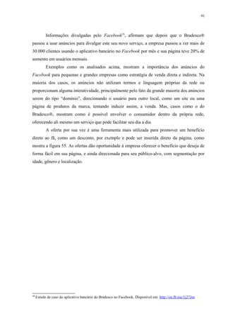 91
Informações divulgadas pelo Facebook18
, afirmam que depois que o Bradesco®
passou a usar anúncios para divulgar este seu novo serviço, a empresa passou a ver mais de
30.000 clientes usando o aplicativo bancário no Facebook por mês e sua página teve 20% de
aumento em usuários mensais.
Exemplos como os analisados acima, mostram a importância dos anúncios do
Facebook para pequenas e grandes empresas como estratégia de venda direta e indireta. Na
maioria dos casos, os anúncios não utilizam termos e linguagem próprias da rede ou
proporcionam alguma interatividade, principalmente pelo fato da grande maioria dos anúncios
serem do tipo “domínio”, direcionando o usuário para outro local, como um site ou uma
página de produtos da marca, tentando induzir assim, a venda. Mas, casos como o do
Bradesco®, mostram como é possível envolver o consumidor dentro da própria rede,
oferecendo ali mesmo um serviço que pode facilitar seu dia a dia.
A oferta por sua vez é uma ferramenta mais utilizada para promover um benefício
direto ao fã, como um desconto, por exemplo e pode ser inserida direto da página, como
mostra a figura 55. As ofertas dão oportunidade à empresa oferecer o benefício que deseja de
forma fácil em sua página, e ainda direcionada para seu público-alvo, com segmentação por
idade, gênero e localização.
18
Estudo de caso do aplicativo bancário do Bradesco no Facebook. Disponível em: http://on.fb.me/1j27Jsn
 