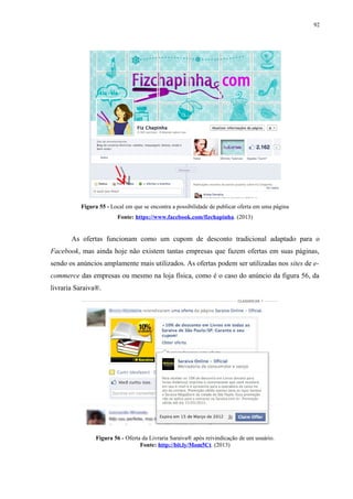 92
Figura 55 - Local em que se encontra a possibilidade de publicar oferta em uma página
Fonte: https://www.facebook.com/fizchapinha. (2013)
As ofertas funcionam como um cupom de desconto tradicional adaptado para o
Facebook, mas ainda hoje não existem tantas empresas que fazem ofertas em suas páginas,
sendo os anúncios amplamente mais utilizados. As ofertas podem ser utilizadas nos sites de e-
commerce das empresas ou mesmo na loja física, como é o caso do anúncio da figura 56, da
livraria Saraiva®.
Figura 56 - Oferta da Livraria Saraiva® após reivindicação de um usuário.
Fonte: http://bit.ly/Mom5Ct. (2013)
 